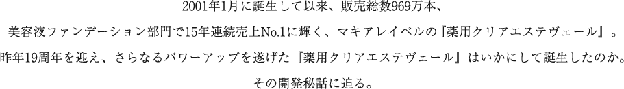 2001年1月に誕生して以来、販売総数969万本、美容液ファンデーション部門で15年連続売上No.1に輝く、マキアレイベルの『薬用クリアエステヴェール』。今年19周年を迎え、さらなるパワーアップを遂げた『薬用クリアエステヴェール』はいかにして誕生したのか。その開発秘話に迫る。