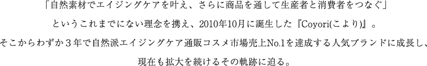 「自然素材でエイジングケアを叶え、さらに商品を通して生産者と消費者をつなぐ」というこれまでにない理念を携え、2010年10月に誕生したCoyori(こより)』。わずか３年で自然派エイジングケア通販コスメ市場売上No.1を達成する人気ブランドとして、現在も売上を拡大している。しかし、今日までの歩みは決して順調だったわけではない。