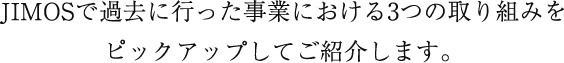 JIMOSの事業における3つのプロジェクトをピックアップしてご紹介します。